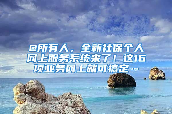 @所有人，全新社保個(gè)人網(wǎng)上服務(wù)系統(tǒng)來了！這16項(xiàng)業(yè)務(wù)網(wǎng)上就可搞定…