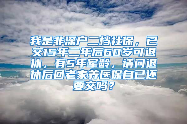 我是非深戶二檔社保，已交15年二年后60歲可退休，有5年軍齡，請(qǐng)問(wèn)退休后回老家養(yǎng)醫(yī)保自已還要交嗎？