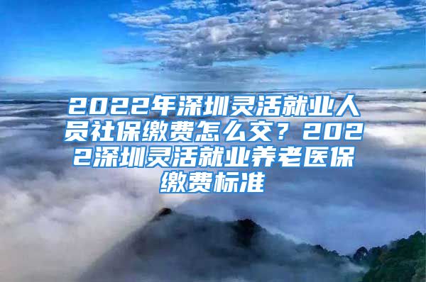 2022年深圳靈活就業(yè)人員社保繳費(fèi)怎么交？2022深圳靈活就業(yè)養(yǎng)老醫(yī)保繳費(fèi)標(biāo)準(zhǔn)