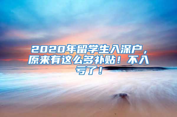 2020年留學(xué)生入深戶，原來(lái)有這么多補(bǔ)貼！不入虧了！