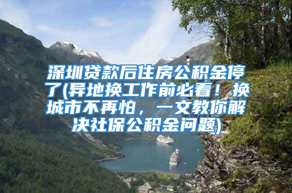 深圳貸款后住房公積金停了(異地?fù)Q工作前必看！換城市不再怕，一文教你解決社保公積金問題)