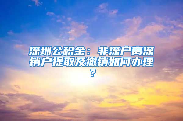 深圳公積金：非深戶離深銷戶提取及撤銷如何辦理？