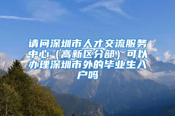 請問深圳市人才交流服務(wù)中心（高新區(qū)分部）可以辦理深圳市外的畢業(yè)生入戶嗎