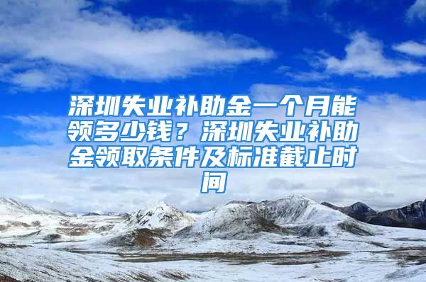 深圳失業(yè)補助金一個月能領(lǐng)多少錢？深圳失業(yè)補助金領(lǐng)取條件及標準截止時間