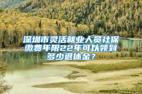 深圳市靈活就業(yè)人員社保繳費(fèi)年限22年可以領(lǐng)到多少退休金？