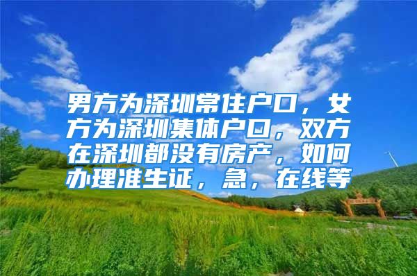 男方為深圳常住戶口，女方為深圳集體戶口，雙方在深圳都沒有房產(chǎn)，如何辦理準(zhǔn)生證，急，在線等