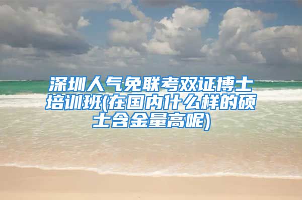 深圳人氣免聯(lián)考雙證博士培訓(xùn)班(在國內(nèi)什么樣的碩士含金量高呢)