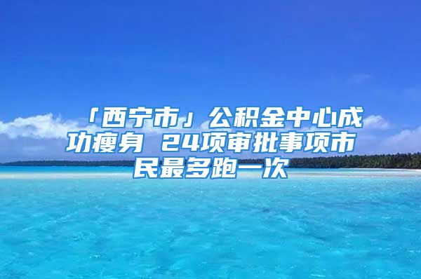 「西寧市」公積金中心成功瘦身 24項審批事項市民最多跑一次