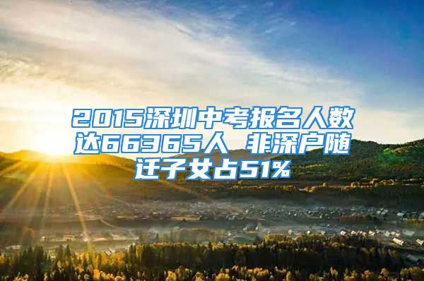 2015深圳中考報(bào)名人數(shù)達(dá)66365人 非深戶(hù)隨遷子女占51%