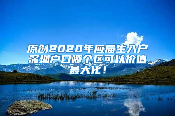 原創(chuàng)2020年應(yīng)屆生入戶深圳戶口哪個(gè)區(qū)可以價(jià)值最大化！