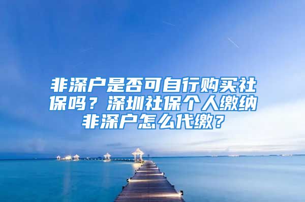 非深戶是否可自行購買社保嗎？深圳社保個(gè)人繳納非深戶怎么代繳？