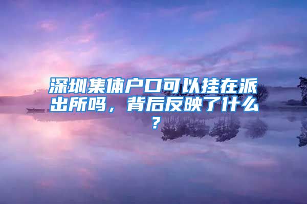 深圳集體戶口可以掛在派出所嗎，背后反映了什么？