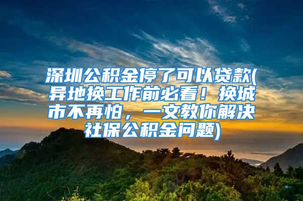 深圳公積金停了可以貸款(異地?fù)Q工作前必看！換城市不再怕，一文教你解決社保公積金問題)