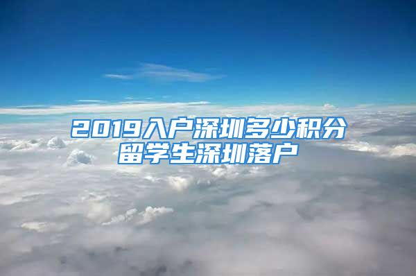 2019入戶(hù)深圳多少積分留學(xué)生深圳落戶(hù)