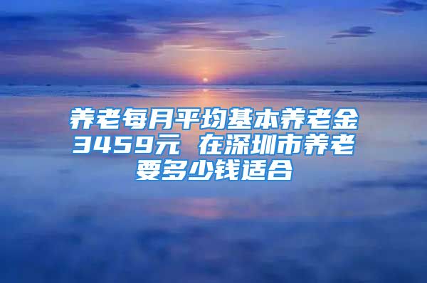 養(yǎng)老每月平均基本養(yǎng)老金3459元 在深圳市養(yǎng)老要多少錢適合