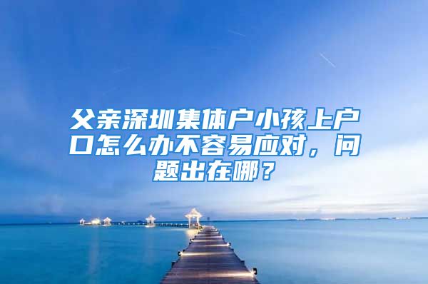 父親深圳集體戶小孩上戶口怎么辦不容易應(yīng)對(duì)，問(wèn)題出在哪？