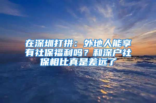 在深圳打拼：外地人能享有社保福利嗎？和深戶社保相比真是差遠(yuǎn)了