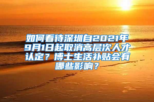 如何看待深圳自2021年9月1日起取消高層次人才認(rèn)定？博士生活補(bǔ)貼會有哪些影響？