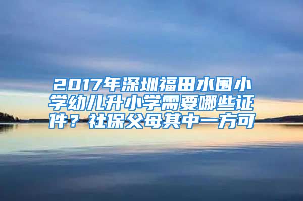 2017年深圳福田水圍小學幼兒升小學需要哪些證件？社保父母其中一方可