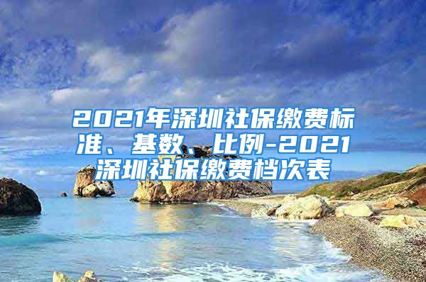 2021年深圳社保繳費(fèi)標(biāo)準(zhǔn)、基數(shù)、比例-2021深圳社保繳費(fèi)檔次表