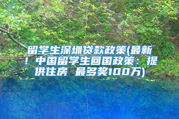 留學(xué)生深圳貸款政策(最新！中國(guó)留學(xué)生回國(guó)政策：提供住房 最多獎(jiǎng)100萬(wàn))