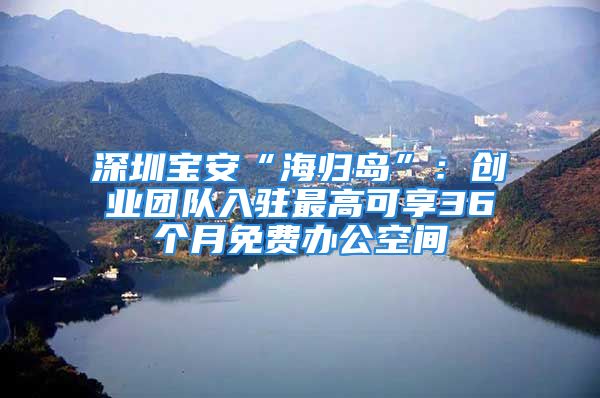 深圳寶安“海歸島”：創(chuàng)業(yè)團(tuán)隊(duì)入駐最高可享36個(gè)月免費(fèi)辦公空間