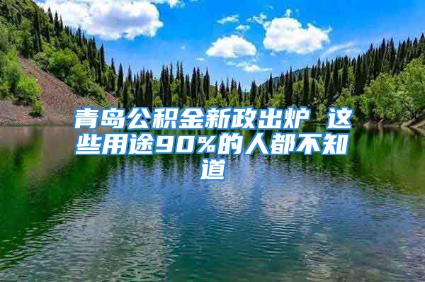 青島公積金新政出爐 這些用途90%的人都不知道