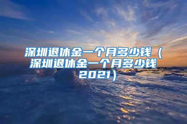 深圳退休金一個(gè)月多少錢(qián)（深圳退休金一個(gè)月多少錢(qián) 2021）