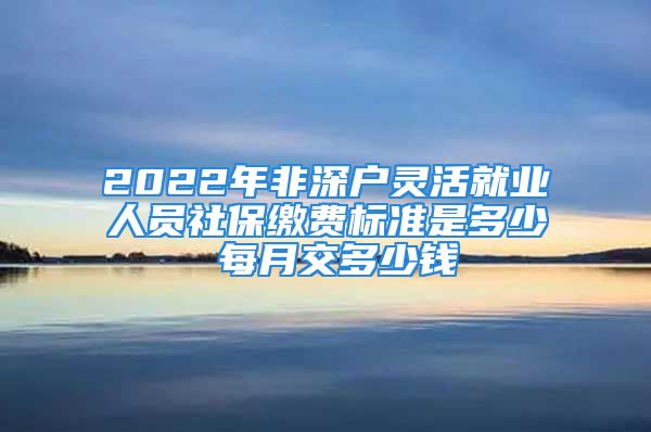 2022年非深戶(hù)靈活就業(yè)人員社保繳費(fèi)標(biāo)準(zhǔn)是多少 每月交多少錢(qián)