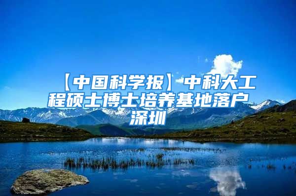 【中國科學(xué)報】中科大工程碩士博士培養(yǎng)基地落戶深圳