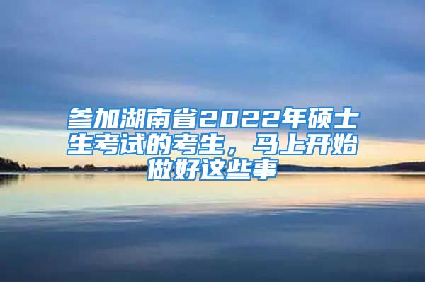 參加湖南省2022年碩士生考試的考生，馬上開始做好這些事