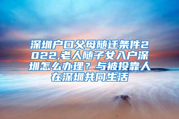 深圳戶口父母隨遷條件2022,老人隨子女入戶深圳怎么辦理？與被投靠人在深圳共同生活