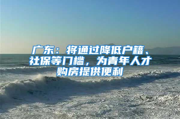 廣東：將通過降低戶籍、社保等門檻，為青年人才購房提供便利