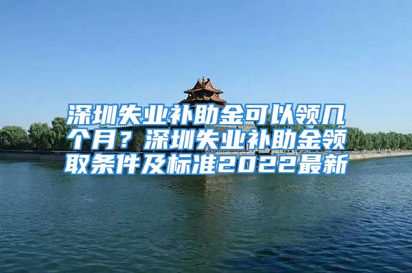 深圳失業(yè)補(bǔ)助金可以領(lǐng)幾個(gè)月？深圳失業(yè)補(bǔ)助金領(lǐng)取條件及標(biāo)準(zhǔn)2022最新