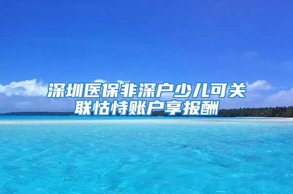 深圳醫(yī)保非深戶少兒可關聯(lián)怙恃賬戶享報酬