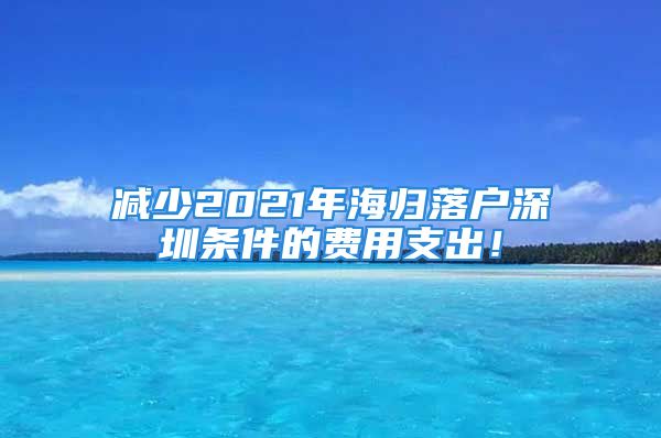 減少2021年海歸落戶深圳條件的費用支出！