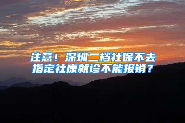 注意！深圳二檔社保不去指定社康就診不能報(bào)銷？