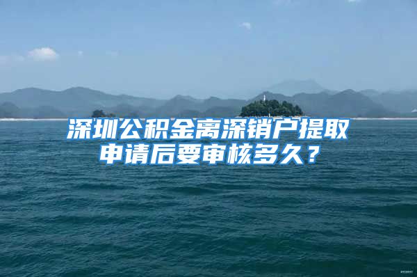 深圳公積金離深銷戶提取申請后要審核多久？