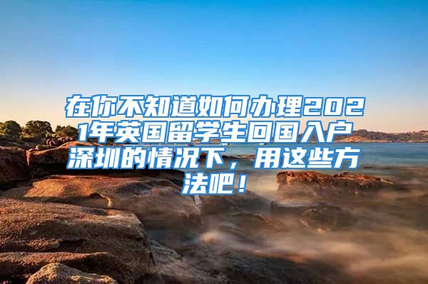 在你不知道如何辦理2021年英國留學(xué)生回國入戶深圳的情況下，用這些方法吧！