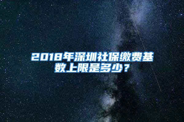 2018年深圳社保繳費基數(shù)上限是多少？