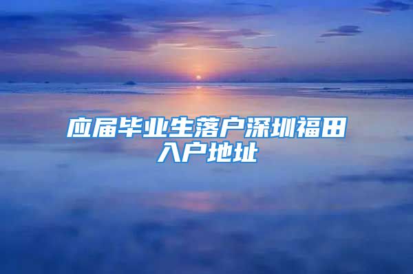 應(yīng)屆畢業(yè)生落戶(hù)深圳福田入戶(hù)地址