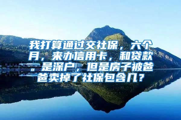 我打算通過交社保，六個(gè)月，來辦信用卡，和貸款。是深戶，但是房子被爸爸賣掉了社保包含幾？