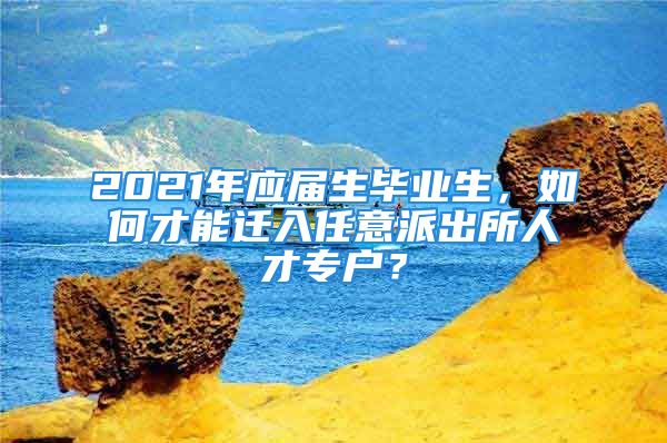 2021年應(yīng)屆生畢業(yè)生，如何才能遷入任意派出所人才專戶？