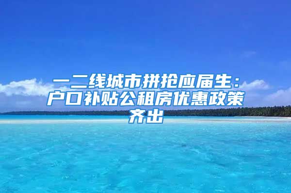 一二線城市拼搶應屆生：戶口補貼公租房優(yōu)惠政策齊出