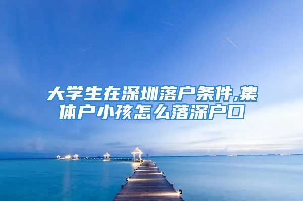 大學(xué)生在深圳落戶條件,集體戶小孩怎么落深戶口