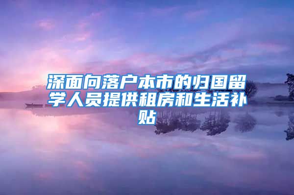 深面向落戶本市的歸國留學(xué)人員提供租房和生活補貼