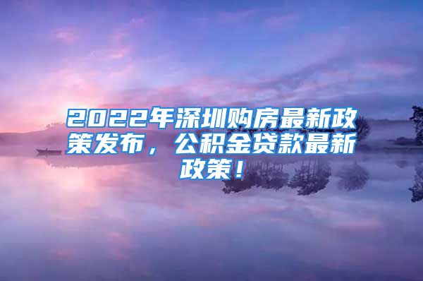 2022年深圳購房最新政策發(fā)布，公積金貸款最新政策！