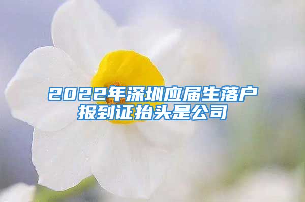 2022年深圳應(yīng)屆生落戶報到證抬頭是公司