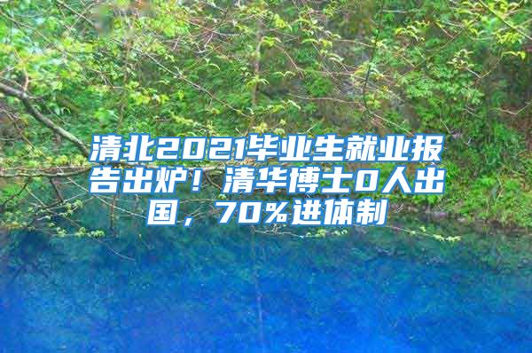 清北2021畢業(yè)生就業(yè)報告出爐！清華博士0人出國，70%進(jìn)體制