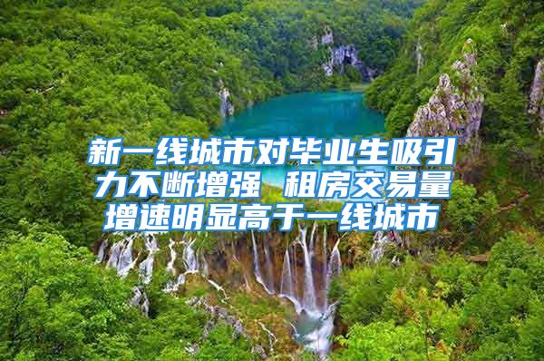 新一線城市對畢業(yè)生吸引力不斷增強(qiáng) 租房交易量增速明顯高于一線城市